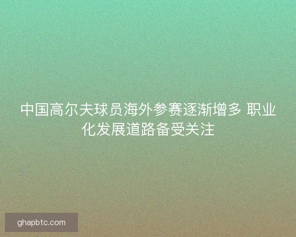 中国高尔夫球员海外参赛逐渐增多 职业化发展道路备受关注 中国高尔夫球员海外参赛逐渐增多 职业化发展道路备受关注