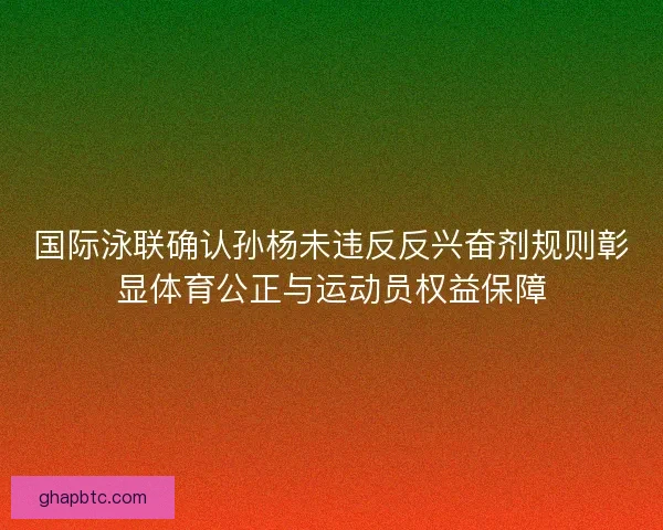 国际泳联确认孙杨未违反反兴奋剂规则彰显体育公正与运动员权益保障 国际泳联确认孙杨未违反反兴奋剂规则彰显体育公正与运动员权益保障