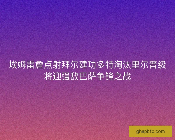 埃姆雷詹点射拜尔建功多特淘汰里尔晋级将迎强敌巴萨争锋之战