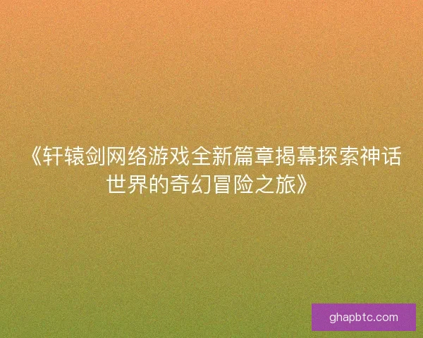《轩辕剑网络游戏全新篇章揭幕探索神话世界的奇幻冒险之旅》