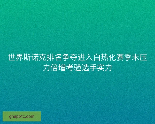 世界斯诺克排名争夺进入白热化赛季末压力倍增考验选手实力 世界斯诺克排名争夺进入白热化赛季末压力倍增考验选手实力