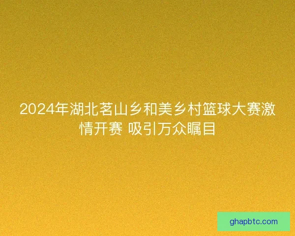 2024年湖北茗山乡和美乡村篮球大赛激情开赛 吸引万众瞩目 2024年湖北茗山乡和美乡村篮球大赛激情开赛 吸引万众瞩目