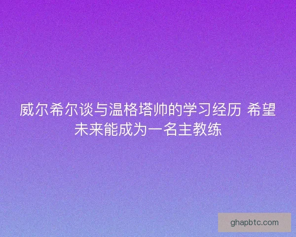 威尔希尔谈与温格塔帅的学习经历 希望未来能成为一名主教练