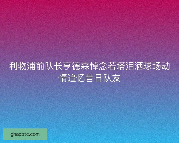 利物浦前队长亨德森悼念若塔泪洒球场动情追忆昔日队友 利物浦前队长亨德森悼念若塔泪洒球场动情追忆昔日队友